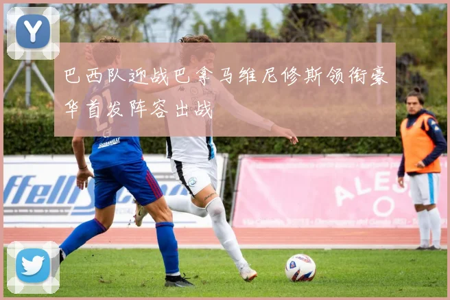 巴西队迎战巴拿马维尼修斯领衔豪华首发阵容出战