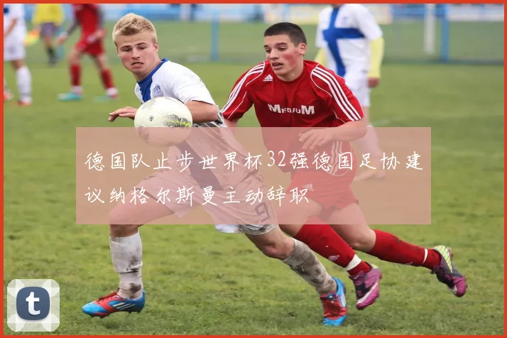 德国队止步世界杯32强德国足协建议纳格尔斯曼主动辞职