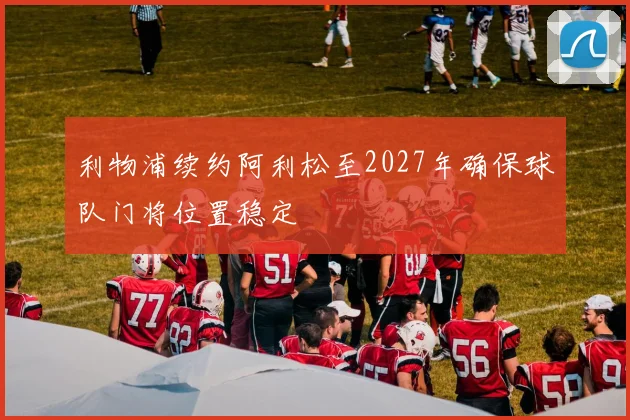 利物浦续约阿利松至2027年确保球队门将位置稳定