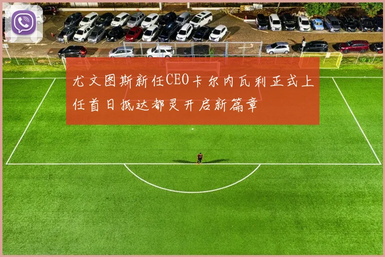 尤文图斯新任CEO卡尔内瓦利正式上任首日抵达都灵开启新篇章