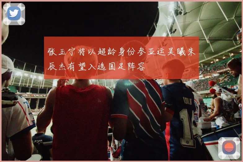 张玉宁将以超龄身份参亚运吴曦朱辰杰有望入选国足阵容
