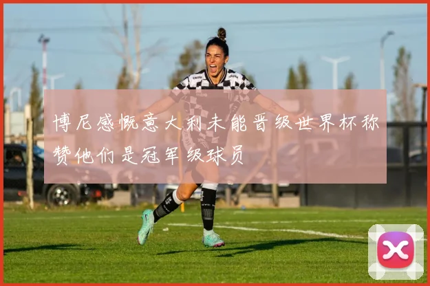 博尼感慨意大利未能晋级世界杯称赞他们是冠军级球员