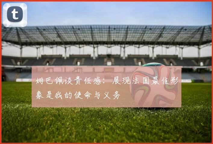 姆巴佩谈责任感：展现法国最佳形象是我的使命与义务