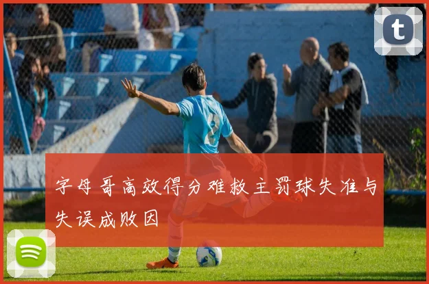 字母哥高效得分难救主罚球失准与失误成败因