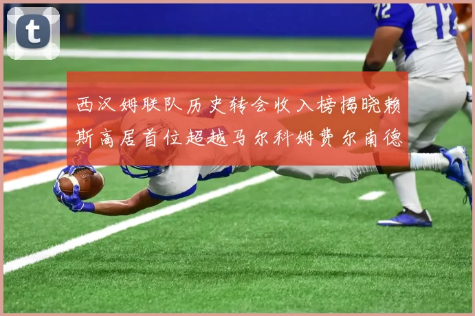 西汉姆联队历史转会收入榜揭晓赖斯高居首位超越马尔科姆费尔南德斯
