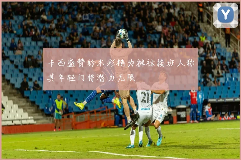 卡西盛赞铃木彩艳为裤袜接班人称其年轻门将潜力无限
