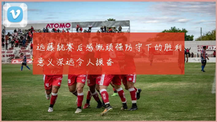 远藤航赛后感慨顽强防守下的胜利意义深远令人振奋