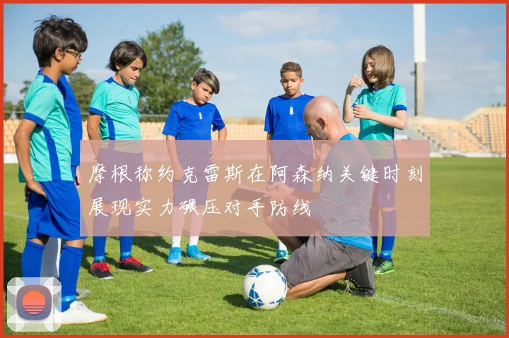 摩根称约克雷斯在阿森纳关键时刻展现实力碾压对手防线
