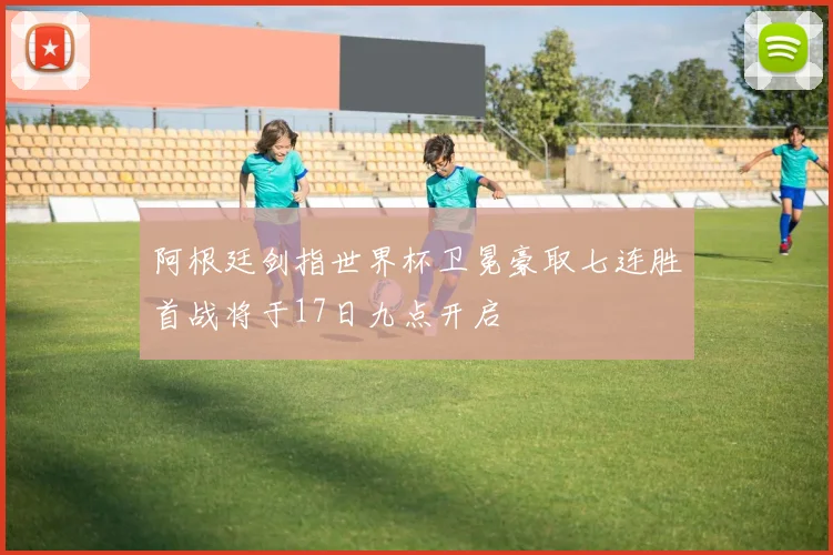 阿根廷剑指世界杯卫冕豪取七连胜首战将于17日九点开启